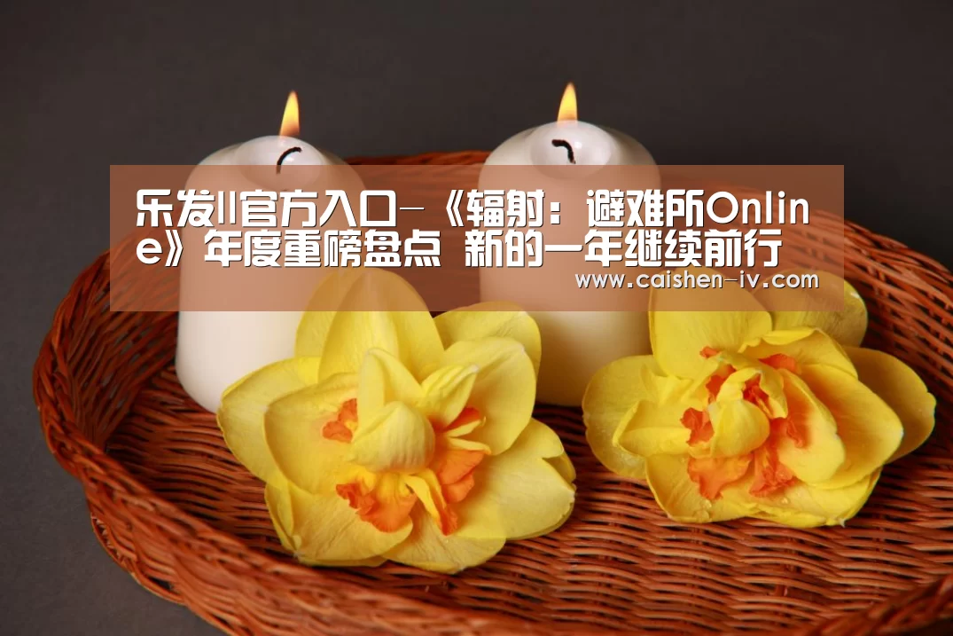 乐发ll官方入口-《辐射：避难所Online》年度重磅盘点 