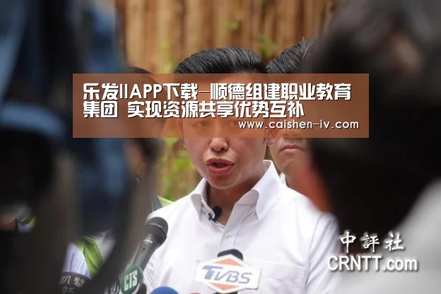 乐发llAPP下载-顺德组建职业教育集团　实现资源共享优势互