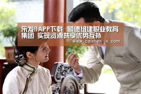 乐发llAPP下载-顺德组建职业教育集团 实现资源共享优势互补(图3) 乐发llapp