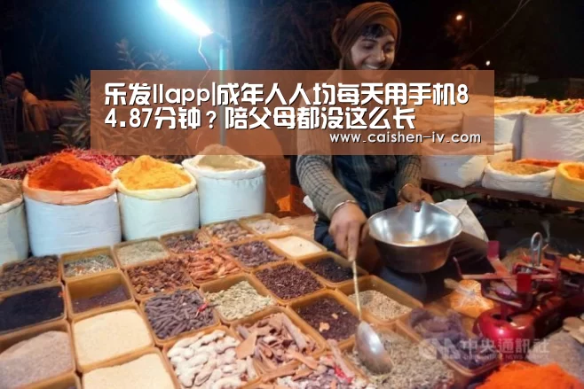 乐发llapp|成年人人均每天用手机84.87分钟？陪父母都